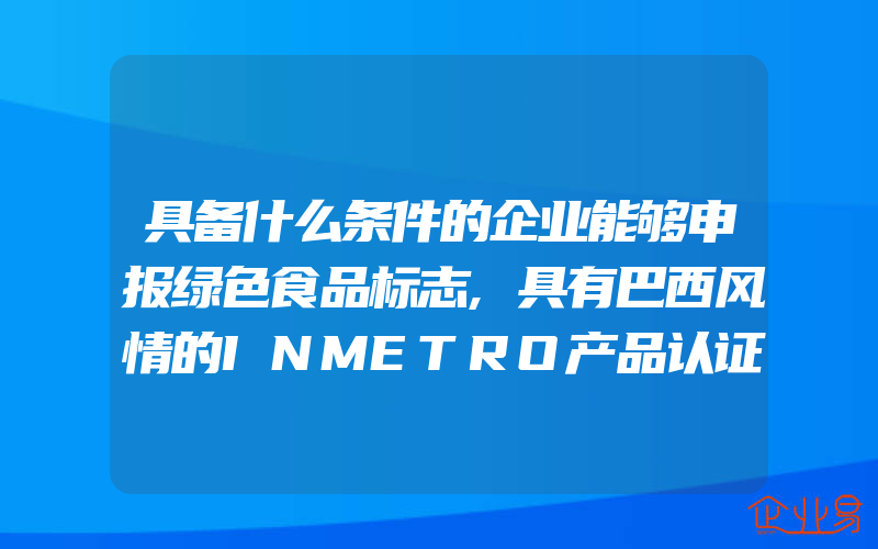 具备什么条件的企业能够申报绿色食品标志,具有巴西风情的INMETRO产品认证