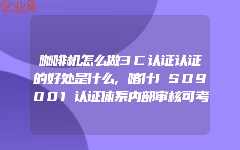 咖啡机怎么做3C认证认证的好处是什么,喀什ISO9001认证体系内部审核可考虑的输入