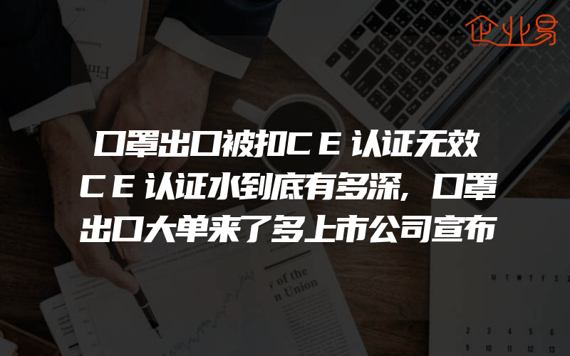 口罩出口被扣CE认证无效CE认证水到底有多深,口罩出口大单来了多上市公司宣布开始出口口罩