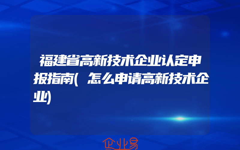 福建省高新技术企业认定申报指南(怎么申请高新技术企业)