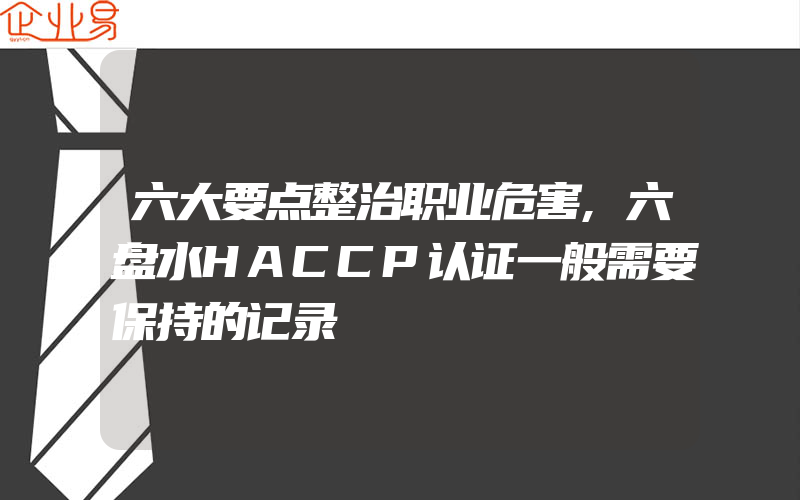 六大要点整治职业危害,六盘水HACCP认证一般需要保持的记录