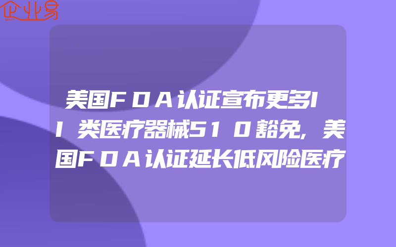 美国FDA认证宣布更多II类医疗器械510豁免,美国FDA认证延长低风险医疗设备的UDI截止日期