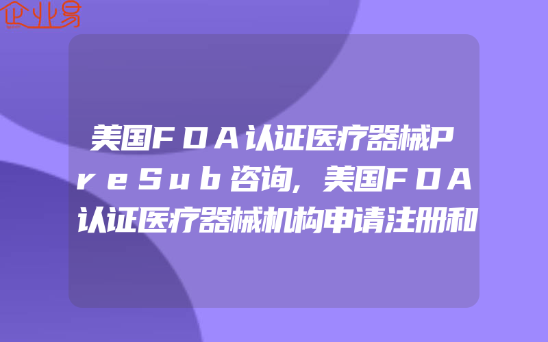 美国FDA认证医疗器械PreSub咨询,美国FDA认证医疗器械机构申请注册和FURLS清单