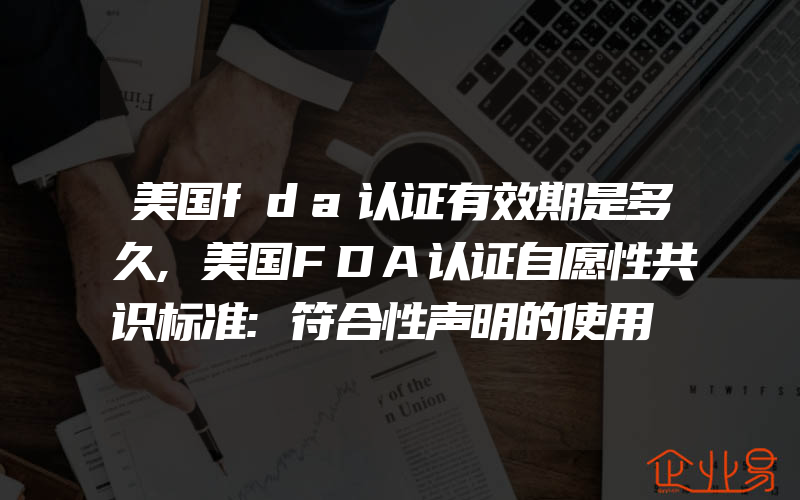 美国fda认证有效期是多久,美国FDA认证自愿性共识标准:符合性声明的使用