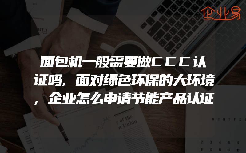 面包机一般需要做CCC认证吗,面对绿色环保的大环境,企业怎么申请节能产品认证