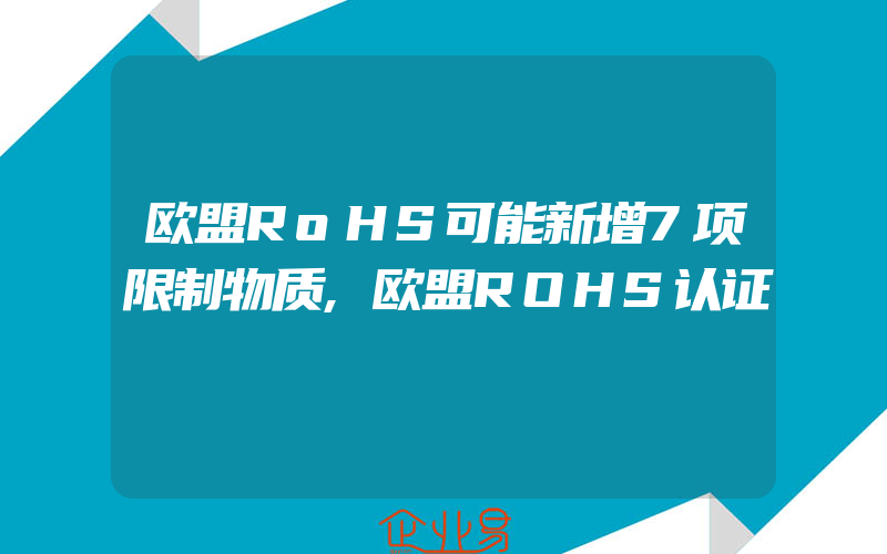 欧盟RoHS可能新增7项限制物质,欧盟ROHS认证