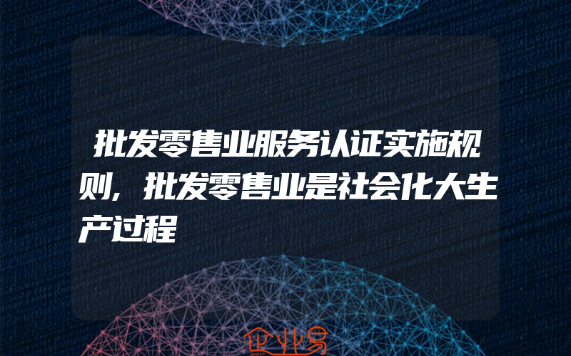 批发零售业服务认证实施规则,批发零售业是社会化大生产过程