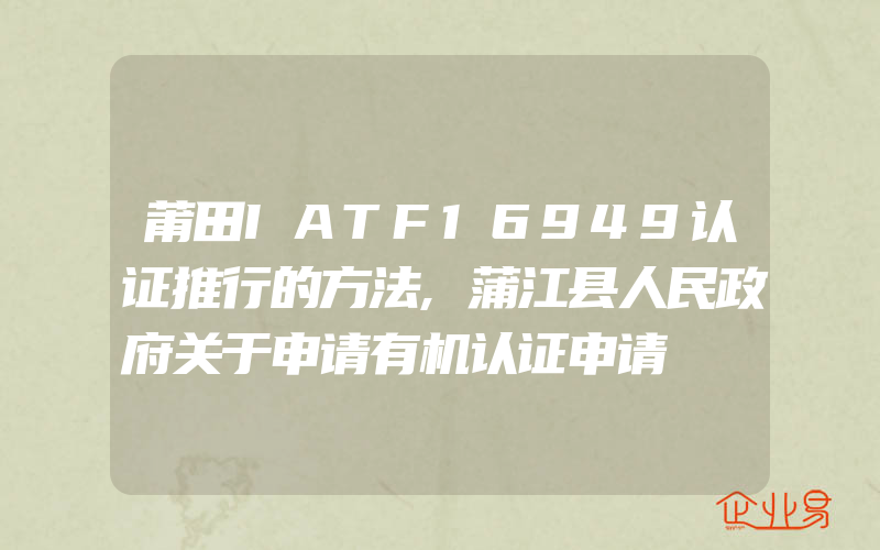 莆田IATF16949认证推行的方法,蒲江县人民政府关于申请有机认证申请