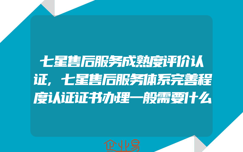 七星售后服务成熟度评价认证,七星售后服务体系完善程度认证证书办理一般需要什么资料