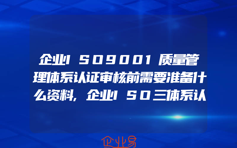 企业ISO9001质量管理体系认证审核前需要准备什么资料,企业ISO三体系认证都一般需要准备什么资料