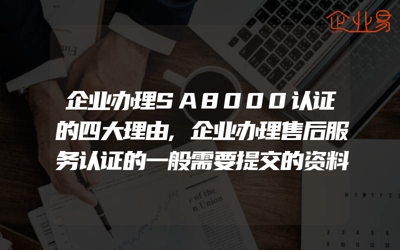 企业办理SA8000认证的四大理由,企业办理售后服务认证的一般需要提交的资料有什么