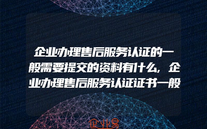 企业办理售后服务认证的一般需要提交的资料有什么,企业办理售后服务认证证书一般需要准备什么资料