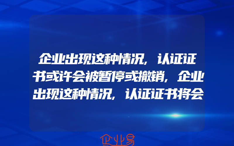 企业出现这种情况,认证证书或许会被暂停或撤销,企业出现这种情况,认证证书将会被暂停或撤销