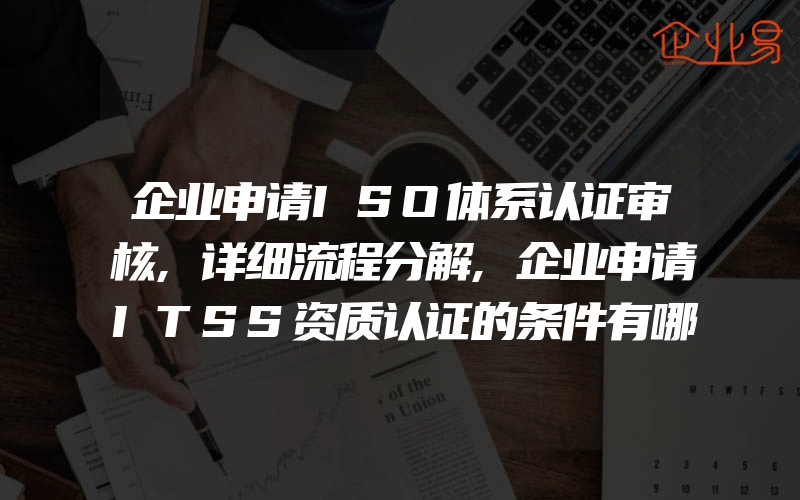 企业申请ISO体系认证审核,详细流程分解,企业申请ITSS资质认证的条件有哪些不同级别的要求是什么