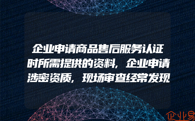 企业申请商品售后服务认证时所需提供的资料,企业申请涉密资质,现场审查经常发现的丢分项