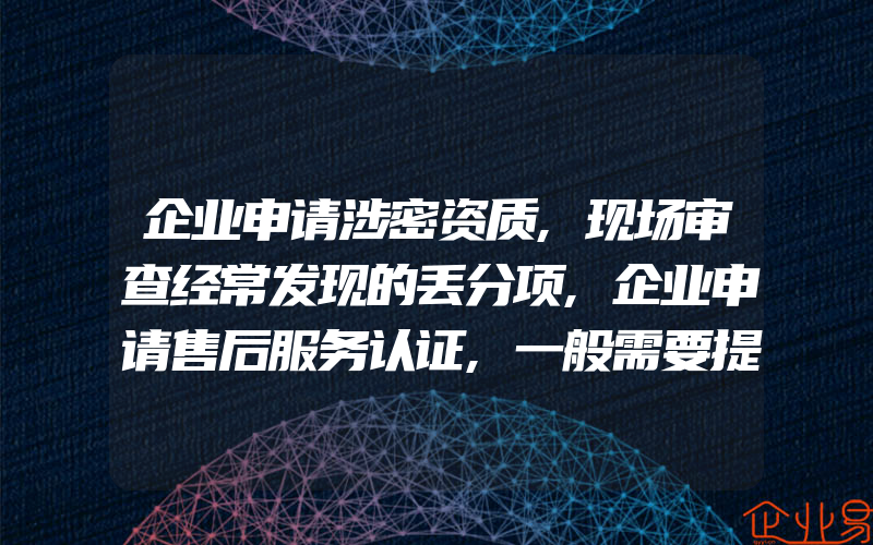 企业申请涉密资质,现场审查经常发现的丢分项,企业申请售后服务认证,一般需要提供什么资料