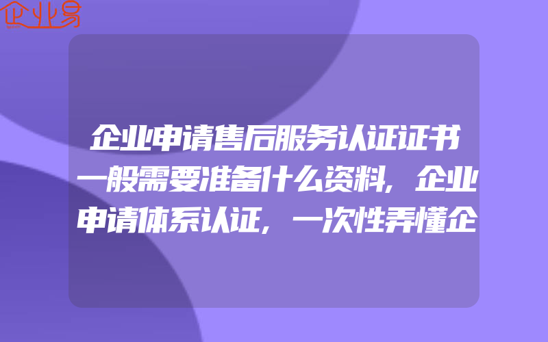 企业申请售后服务认证证书一般需要准备什么资料,企业申请体系认证,一次性弄懂企业内审全流程