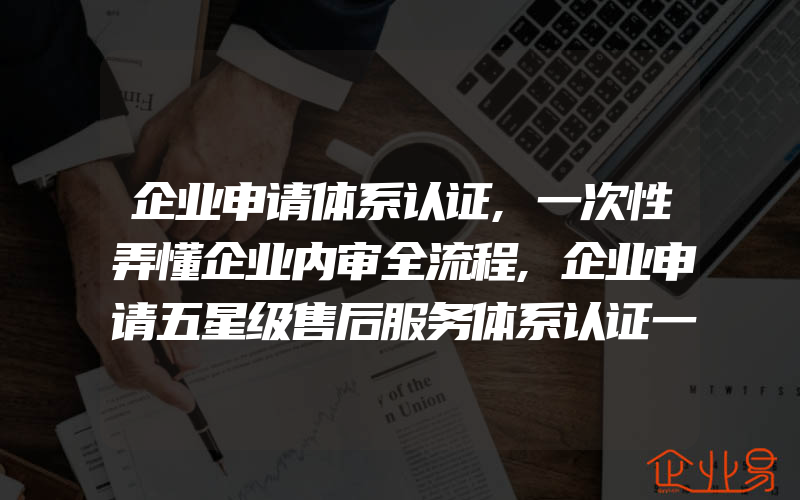 企业申请体系认证,一次性弄懂企业内审全流程,企业申请五星级售后服务体系认证一般需要什么递交资料