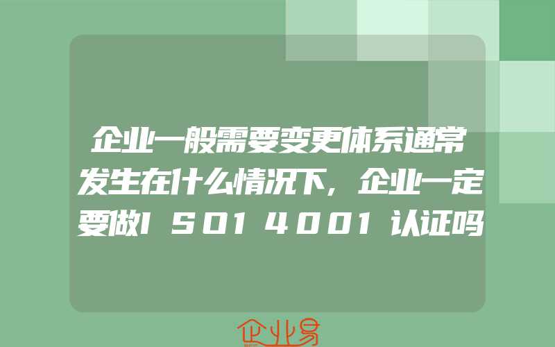 企业一般需要变更体系通常发生在什么情况下,企业一定要做ISO14001认证吗