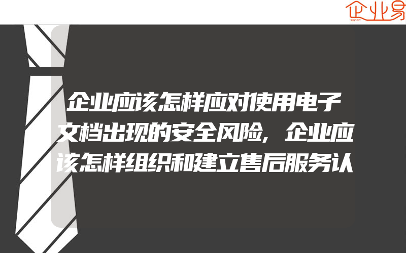 企业应该怎样应对使用电子文档出现的安全风险,企业应该怎样组织和建立售后服务认证体系