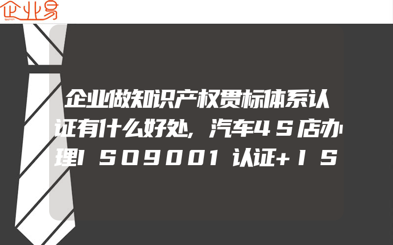 企业做知识产权贯标体系认证有什么好处,汽车4S店办理ISO9001认证+ISO14001认证一般需要提交的信息