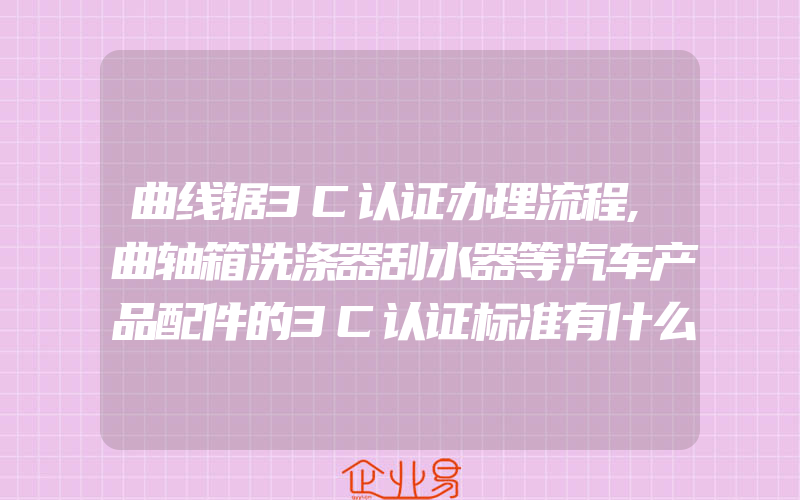 曲线锯3C认证办理流程,曲轴箱洗涤器刮水器等汽车产品配件的3C认证标准有什么