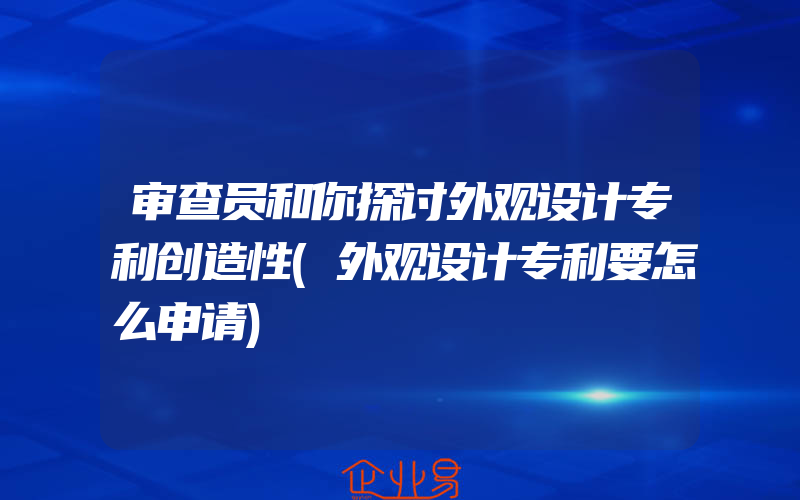 审查员和你探讨外观设计专利创造性(外观设计专利要怎么申请)