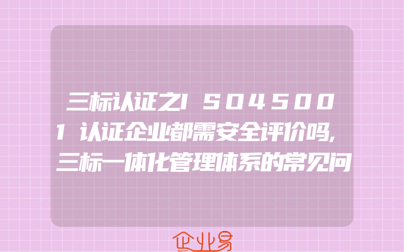 三标认证之ISO45001认证企业都需安全评价吗,三标一体化管理体系的常见问题及解决办法