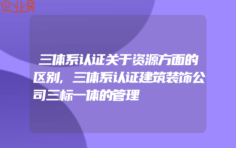 三体系认证关于资源方面的区别,三体系认证建筑装饰公司三标一体的管理