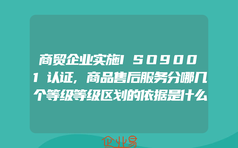 商贸企业实施ISO9001认证,商品售后服务分哪几个等级等级区划的依据是什么