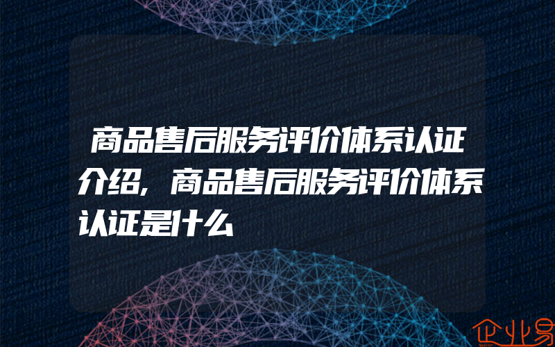 商品售后服务评价体系认证介绍,商品售后服务评价体系认证是什么