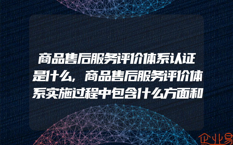 商品售后服务评价体系认证是什么,商品售后服务评价体系实施过程中包含什么方面和环节