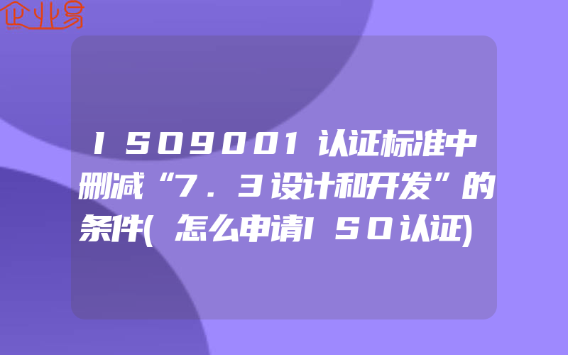 ISO9001认证标准中删减“7.3设计和开发”的条件(怎么申请ISO认证)