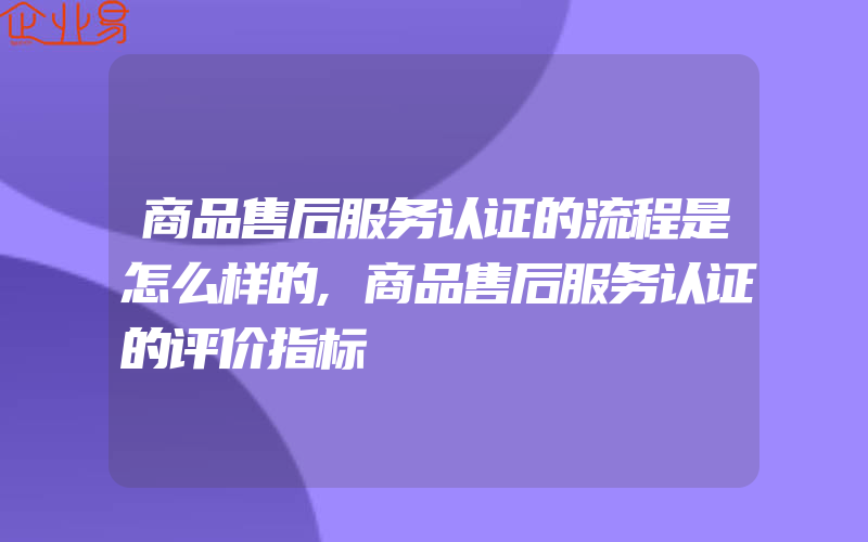 商品售后服务认证的流程是怎么样的,商品售后服务认证的评价指标