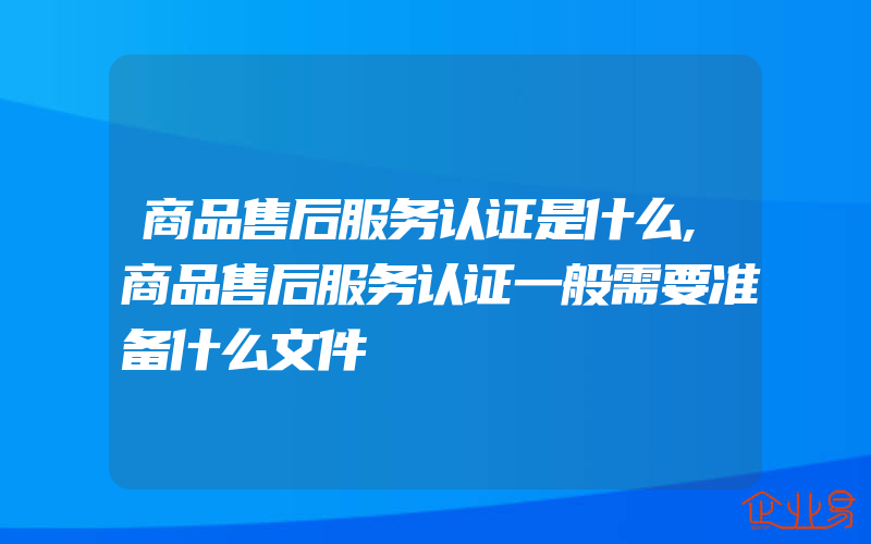 商品售后服务认证是什么,商品售后服务认证一般需要准备什么文件