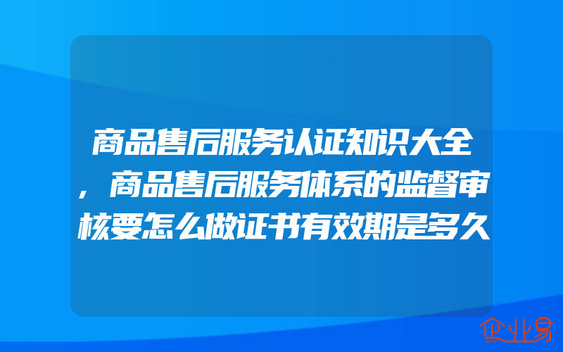 商品售后服务认证知识大全,商品售后服务体系的监督审核要怎么做证书有效期是多久