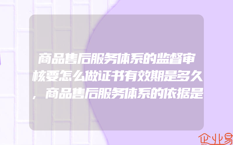 商品售后服务体系的监督审核要怎么做证书有效期是多久,商品售后服务体系的依据是什么