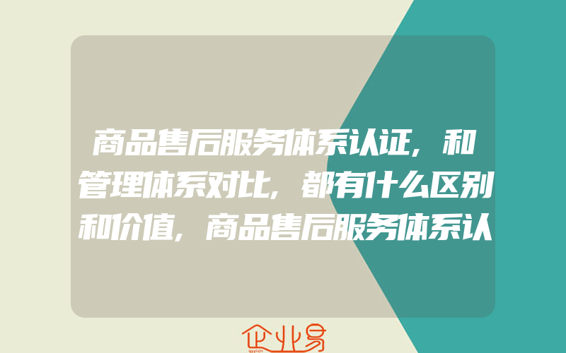 商品售后服务体系认证,和管理体系对比,都有什么区别和价值,商品售后服务体系认证,和管理体系有什么区别和价值