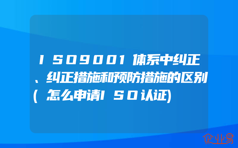 ISO9001体系中纠正、纠正措施和预防措施的区别(怎么申请ISO认证)