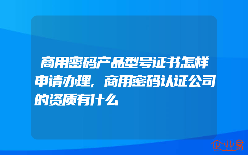 商用密码产品型号证书怎样申请办理,商用密码认证公司的资质有什么