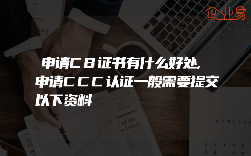 申请CB证书有什么好处,申请CCC认证一般需要提交以下资料