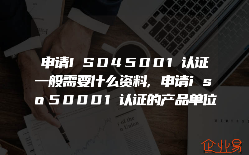 申请ISO45001认证一般需要什么资料,申请iso50001认证的产品单位产量某种实物能源能耗指的是什么