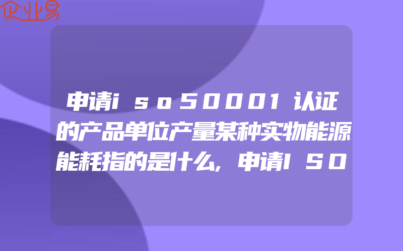 申请iso50001认证的产品单位产量某种实物能源能耗指的是什么,申请ISO50430建筑体系认证有什么注意问题