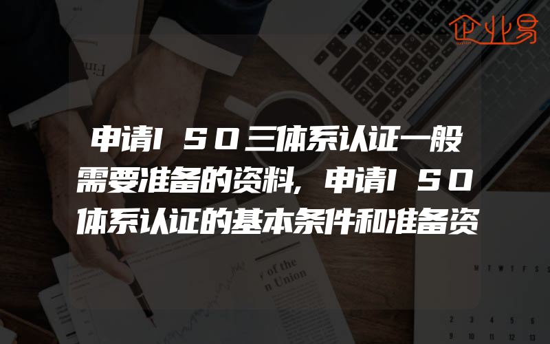 申请ISO三体系认证一般需要准备的资料,申请ISO体系认证的基本条件和准备资料,提前搞清