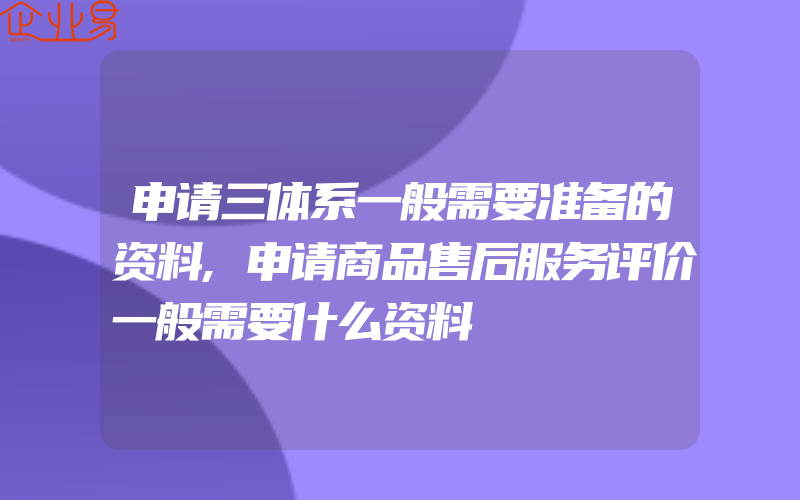 申请三体系一般需要准备的资料,申请商品售后服务评价一般需要什么资料