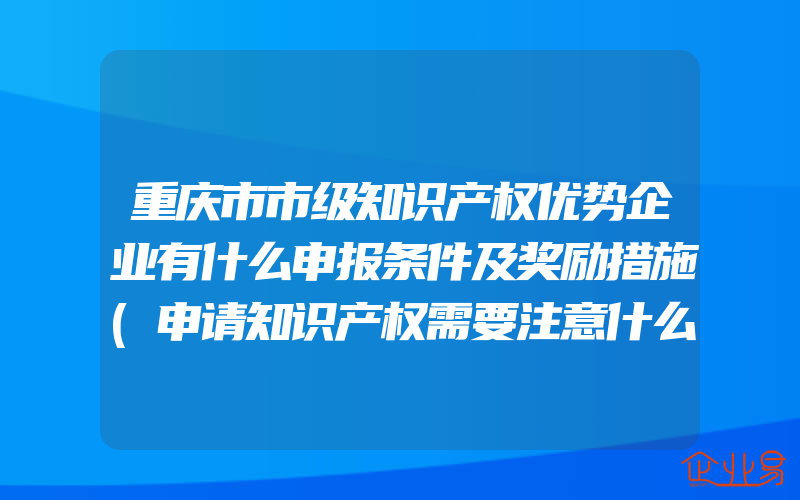 重庆市市级知识产权优势企业有什么申报条件及奖励措施(申请知识产权需要注意什么)