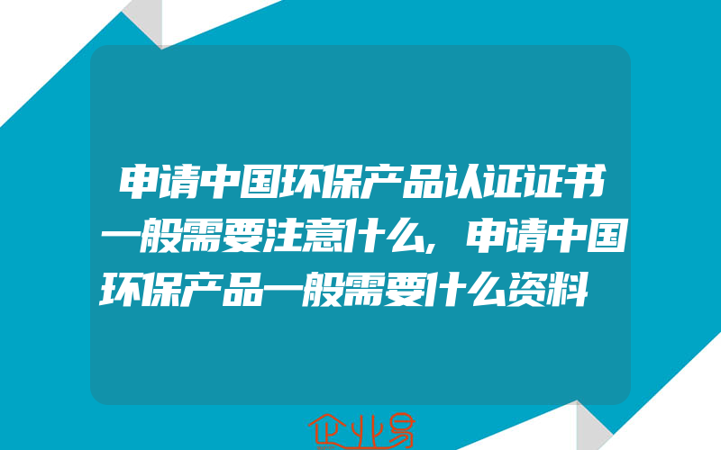 申请中国环保产品认证证书一般需要注意什么,申请中国环保产品一般需要什么资料