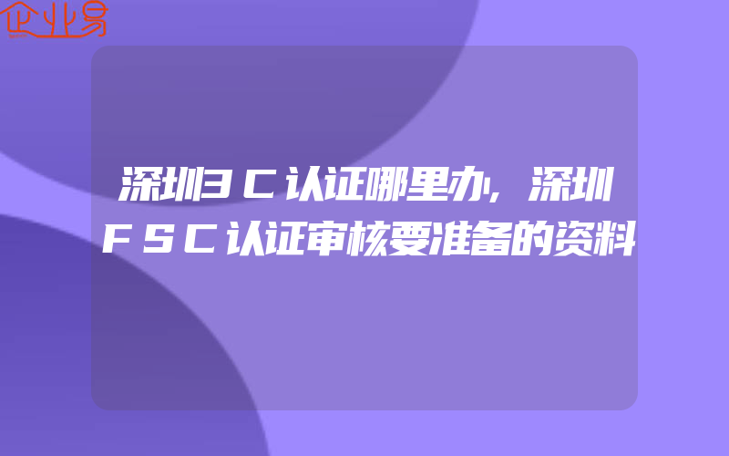 深圳3C认证哪里办,深圳FSC认证审核要准备的资料