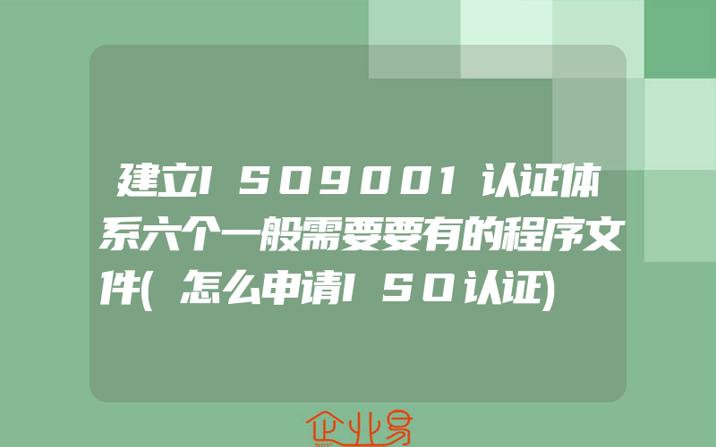 建立ISO9001认证体系六个一般需要要有的程序文件(怎么申请ISO认证)