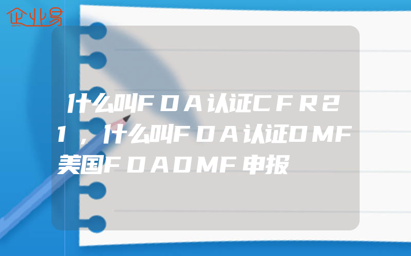 什么叫FDA认证CFR21,什么叫FDA认证DMF美国FDADMF申报